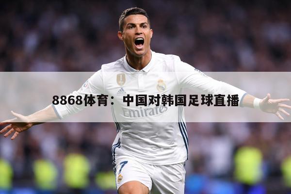 8868体育：中国对韩国足球直播